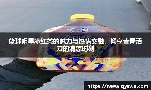 篮球明星冰红茶的魅力与热情交融，畅享青春活力的清凉时刻